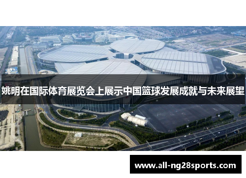 姚明在国际体育展览会上展示中国篮球发展成就与未来展望 姚明在国际体育展览会上展示中国篮球发展成就与未来展望