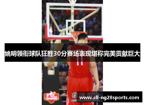 姚明领衔球队狂胜30分赛场表现堪称完美贡献巨大 姚明领衔球队狂胜30分赛场表现堪称完美贡献巨大