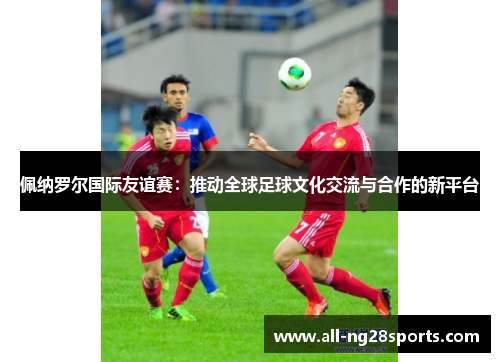 佩纳罗尔国际友谊赛:推动全球足球文化交流与合作的新平台 佩纳罗尔国际友谊赛:推动全球足球文化交流与合作的新平台