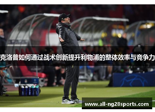 克洛普如何通过战术创新提升利物浦的整体效率与竞争力 克洛普如何通过战术创新提升利物浦的整体效率与竞争力