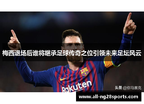 梅西退场后谁将继承足球传奇之位引领未来足坛风云 梅西退场后谁将继承足球传奇之位引领未来足坛风云