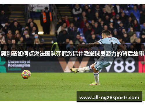 奥利塞如何点燃法国队夺冠激情并激发球员潜力的背后故事 奥利塞如何点燃法国队夺冠激情并激发球员潜力的背后故事