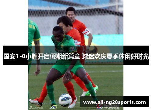 国安1-0小胜开启假期新篇章 球迷欢庆夏季休闲好时光 国安1-0小胜开启假期新篇章 球迷欢庆夏季休闲好时光