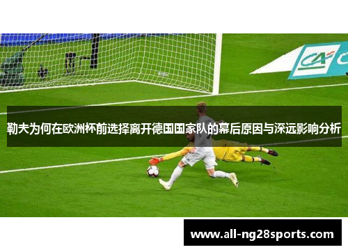 勒夫为何在欧洲杯前选择离开德国国家队的幕后原因与深远影响分析