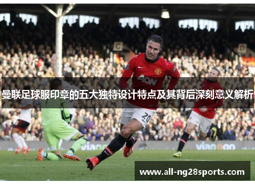 曼联足球服印章的五大独特设计特点及其背后深刻意义解析