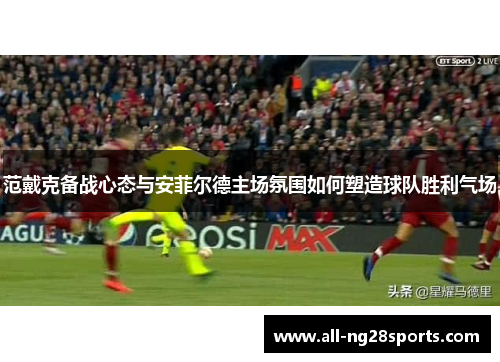 范戴克备战心态与安菲尔德主场氛围如何塑造球队胜利气场 范戴克备战心态与安菲尔德主场氛围如何塑造球队胜利气场
