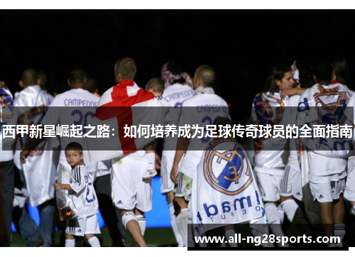西甲新星崛起之路:如何培养成为足球传奇球员的全面指南 西甲新星崛起之路:如何培养成为足球传奇球员的全面指南